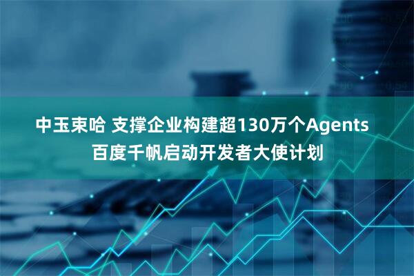中玉束哈 支撑企业构建超130万个Agents  百度千帆启动开发者大使计划