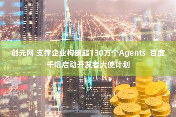 创元网 支撑企业构建超130万个Agents  百度千帆启动开发者大使计划