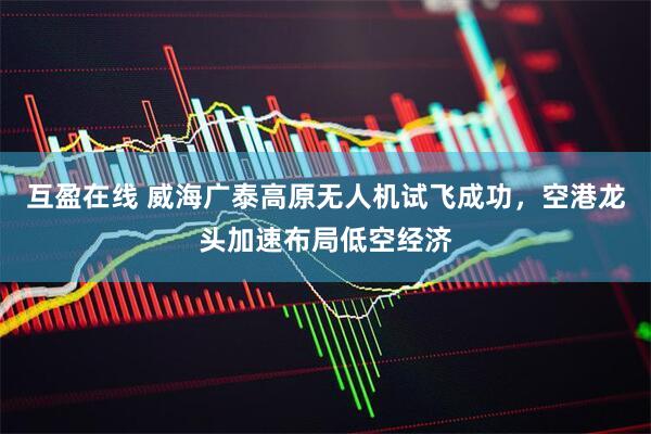 互盈在线 威海广泰高原无人机试飞成功，空港龙头加速布局低空经济