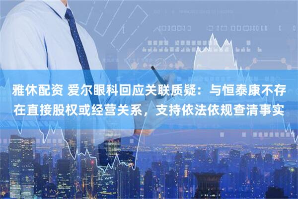雅休配资 爱尔眼科回应关联质疑：与恒泰康不存在直接股权或经营关系，支持依法依规查清事实