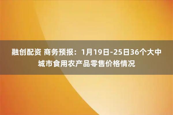 融创配资 商务预报：1月19日-25日36个大中城市食用农产品零售价格情况