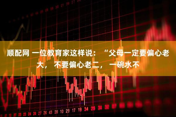 顺配网 一位教育家这样说： “父母一定要偏心老大， 不要偏心老二， 一碗水不