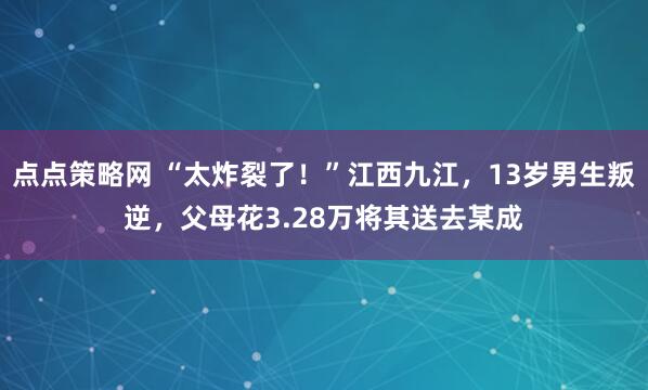 点点策略网 “太炸裂了!”江西九江,13岁男生叛逆,父母花3.28万将其送去某成