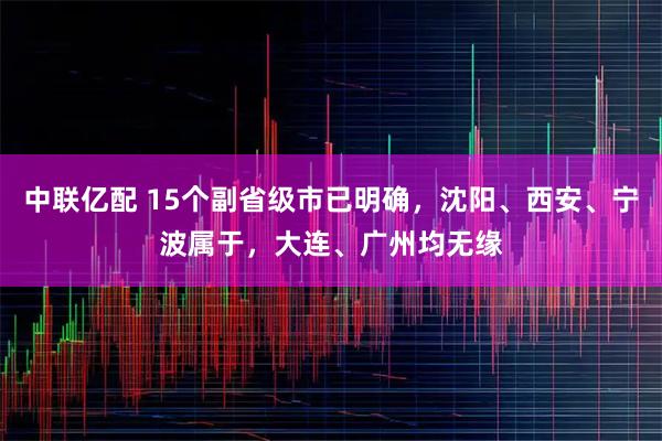 中联亿配 15个副省级市已明确，沈阳、西安、宁波属于，大连、广州均无缘