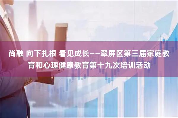 尚融 向下扎根 看见成长——翠屏区第三届家庭教育和心理健康教育第十九次培训活动