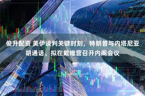 俊升配资 美伊谈判关键时刻，特朗普与内塔尼亚胡通话、拟在戴维营召开内阁会议