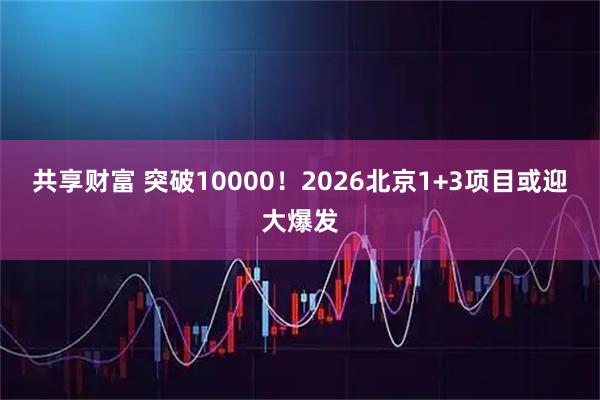 共享财富 突破10000！2026北京1+3项目或迎大爆发