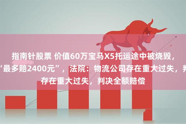 指南针股票 价值60万宝马X5托运途中被烧毁，物流公司称“最多赔2400元”，法院：物流公司存在重大过失，判决全额赔偿
