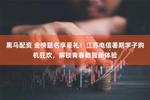 黑马配资 金榜题名享豪礼！江苏电信暑期学子购机狂欢，解锁青春数智新体验
