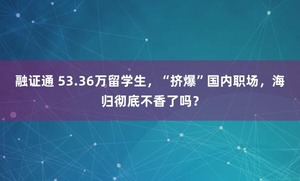 融证通 53.36万留学生，“挤爆”国内职场，海归彻底不香了吗？