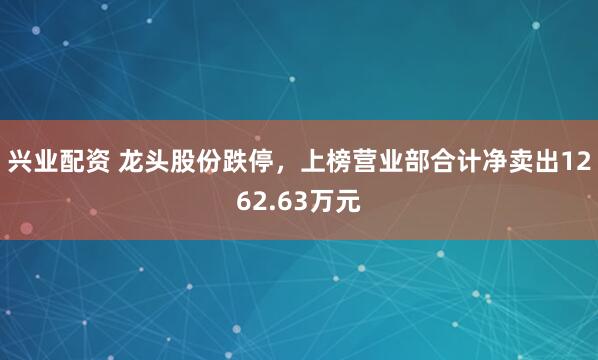 兴业配资 龙头股份跌停，上榜营业部合计净卖出1262.63万元