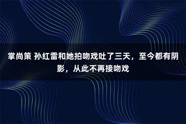 掌尚策 孙红雷和她拍吻戏吐了三天,至今都有阴影,从此不再接吻戏