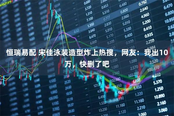 恒瑞易配 宋佳泳装造型炸上热搜，网友：我出10万，快删了吧