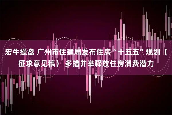 宏牛操盘 广州市住建局发布住房“十五五”规划（征求意见稿） 多措并举释放住房消费潜力