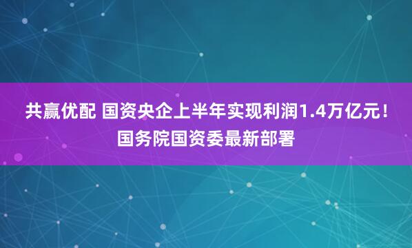 共赢优配 国资央企上半年实现利润1.4万亿元!国务院国资委最新部署