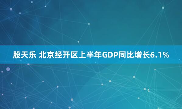 股天乐 北京经开区上半年GDP同比增长6.1%