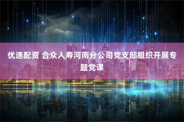 优速配资 合众人寿河南分公司党支部组织开展专题党课
