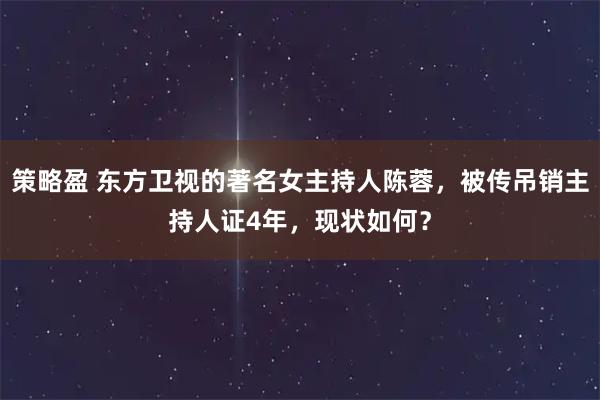 策略盈 东方卫视的著名女主持人陈蓉，被传吊销主持人证4年，现状如何？