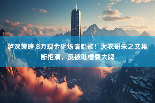 泸深策略 8万现金砸场请唱歌！大衣哥朱之文果断拒演，反被吐槽耍大牌