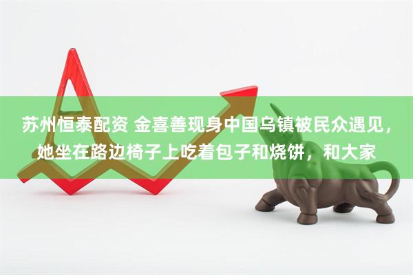 苏州恒泰配资 金喜善现身中国乌镇被民众遇见，她坐在路边椅子上吃着包子和烧饼，和大家