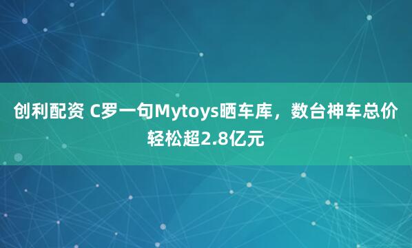 创利配资 C罗一句Mytoys晒车库，数台神车总价轻松超2.8亿元