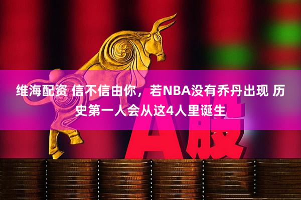 维海配资 信不信由你，若NBA没有乔丹出现 历史第一人会从这4人里诞生